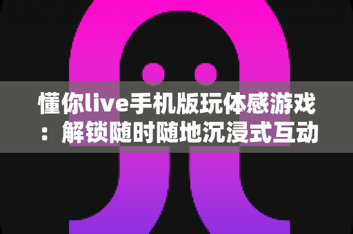 懂你live手机版玩体感游戏：解锁随时随地沉浸式互动娱乐的全新方式