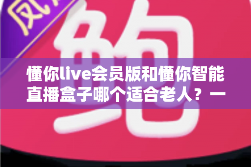 懂你live会员版和懂你智能直播盒子哪个适合老人?一文看懂优缺点,帮爸妈选对不踩坑 懂你live会员版和懂你智能直播盒子哪个适合老人?一文看懂优缺点,帮爸妈选对不踩坑