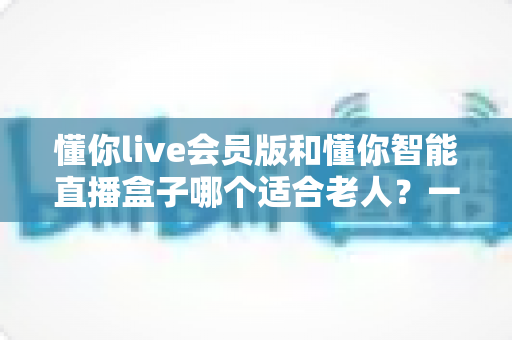 懂你live会员版和懂你智能直播盒子哪个适合老人?一文看懂优缺点,帮爸妈选对不踩坑 懂你live会员版和懂你智能直播盒子哪个适合老人?一文看懂优缺点,帮爸妈选对不踩坑