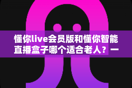 懂你live会员版和懂你智能直播盒子哪个适合老人？一文看懂优缺点，帮爸妈选对不踩坑