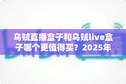 乌贼直播盒子和乌贼live盒子哪个更值得买？2025年最新选购对比指南，看完不踩坑