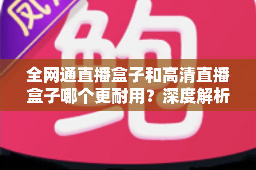 全网通直播盒子和高清直播盒子哪个更耐用？深度解析两者寿命差异与选购指南