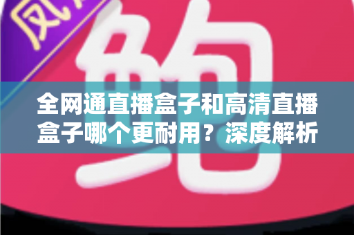 全网通直播盒子和高清直播盒子哪个更耐用？深度解析两者寿命差异与选购指南