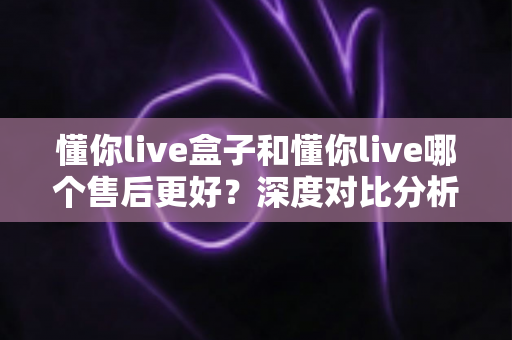 懂你live盒子和懂你live哪个售后更好?深度对比分析与选购全指南 懂你live盒子和懂你live哪个售后更好?深度对比分析与选购全指南