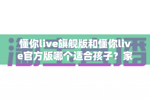 懂你live旗舰版和懂你live官方版哪个适合孩子？家长必看的完整对比与选择指南