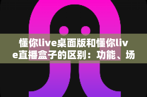 懂你live桌面版和懂你live直播盒子的区别：功能、场景与选购全面解析