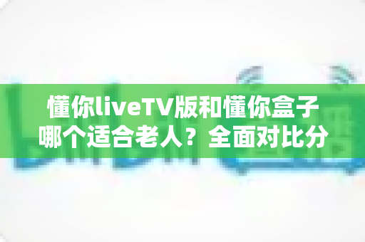 懂你liveTV版和懂你盒子哪个适合老人？全面对比分析，帮您为爸妈选对大屏观影方案