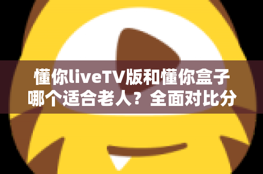 懂你liveTV版和懂你盒子哪个适合老人？全面对比分析，帮您为爸妈选对大屏观影方案