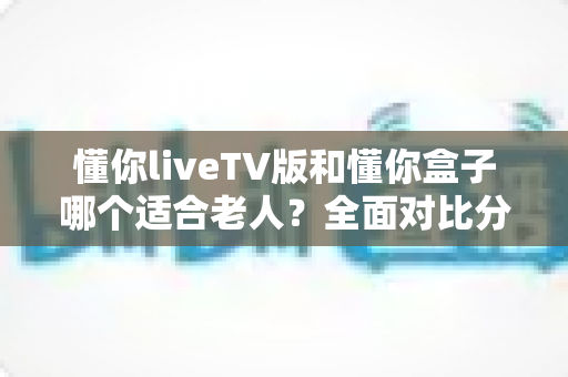 懂你liveTV版和懂你盒子哪个适合老人？全面对比分析，帮您为爸妈选对大屏观影方案