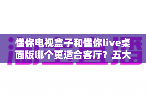 懂你电视盒子和懂你live桌面版哪个更适合客厅？五大维度深度对比，看完一次选对