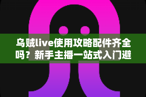 乌贼live使用攻略配件齐全吗?新手主播一站式入门避坑指南 乌贼live使用攻略配件齐全吗?新手主播一站式入门避坑指南