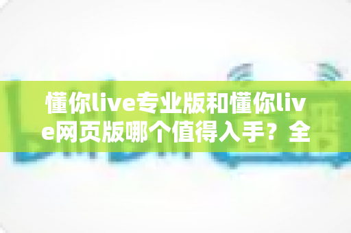 懂你live专业版和懂你live网页版哪个值得入手？全维度对比帮你选对版本