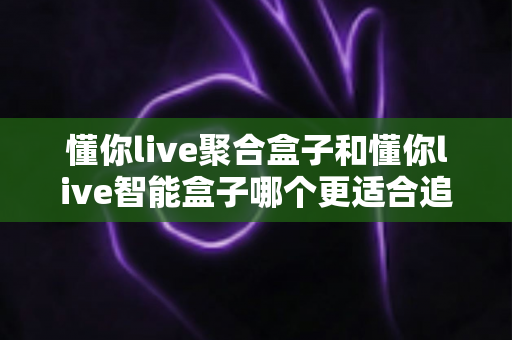 懂你live聚合盒子和懂你live智能盒子哪个更适合追剧?追剧党必看的深度选购指南 懂你live聚合盒子和懂你live智能盒子哪个更适合追剧?追剧党必看的深度选购指南