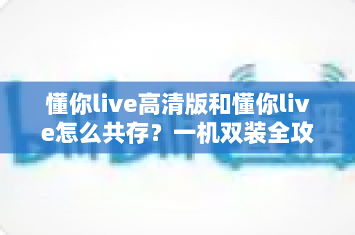 懂你live高清版和懂你live怎么共存?一机双装全攻略与实用指南 懂你live高清版和懂你live怎么共存?一机双装全攻略与实用指南