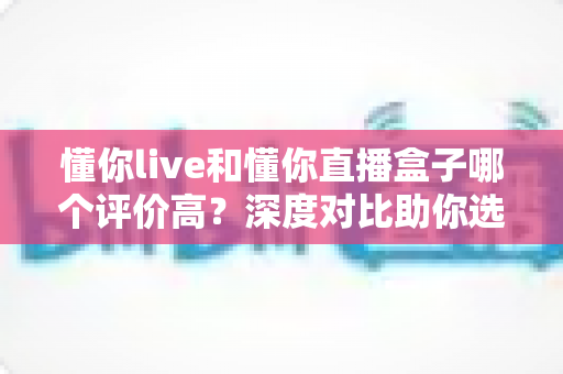 懂你live和懂你直播盒子哪个评价高?深度对比助你选出更合适的直播工具 懂你live和懂你直播盒子哪个评价高?深度对比助你选出更合适的直播工具