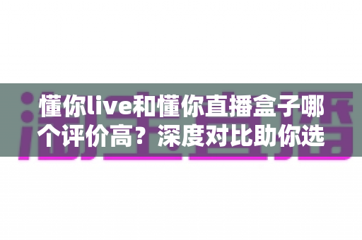 懂你live和懂你直播盒子哪个评价高?深度对比助你选出更合适的直播工具 懂你live和懂你直播盒子哪个评价高?深度对比助你选出更合适的直播工具