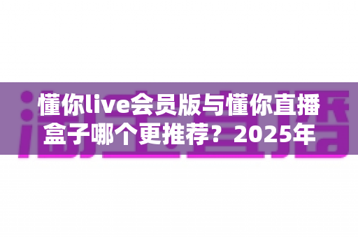 懂你live会员版与懂你直播盒子哪个更推荐？2025年深度对比评测与选购指南