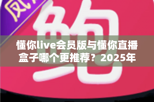 懂你live会员版与懂你直播盒子哪个更推荐？2025年深度对比评测与选购指南