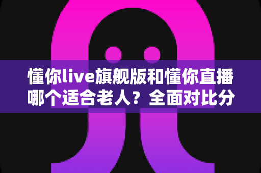 懂你live旗舰版和懂你直播哪个适合老人？全面对比分析与实用选购指南