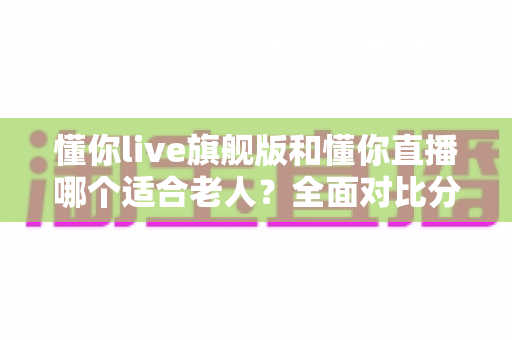 懂你live旗舰版和懂你直播哪个适合老人？全面对比分析与实用选购指南
