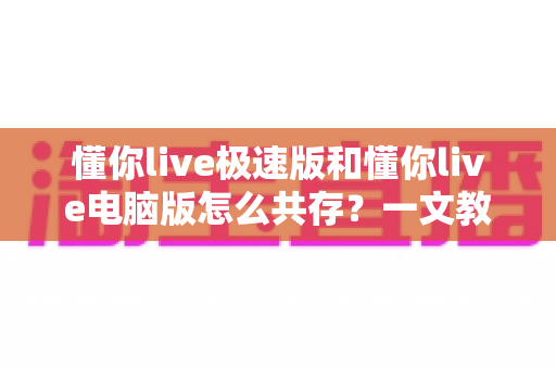 懂你live极速版和懂你live电脑版怎么共存？一文教你轻松实现双版本并行使用全攻略