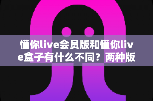 懂你live会员版和懂你live盒子有什么不同？两种版本全方位对比解析，帮你选对版本不花冤枉钱