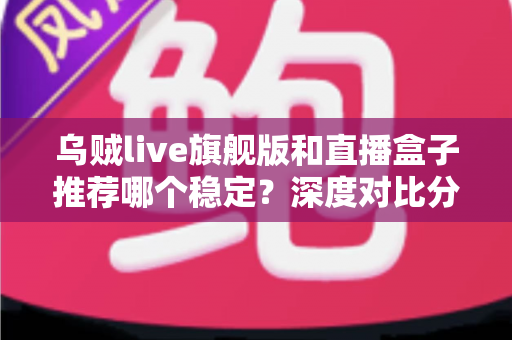 乌贼live旗舰版和直播盒子推荐哪个稳定？深度对比分析与选购指南帮你选出更稳的直播方案