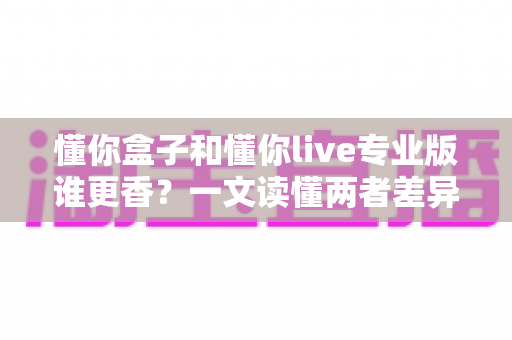 懂你盒子和懂你live专业版谁更香?一文读懂两者差异,选对不花冤枉钱 懂你盒子和懂你live专业版谁更香?一文读懂两者差异,选对不花冤枉钱