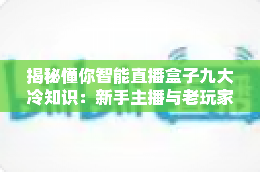 揭秘懂你智能直播盒子九大冷知识：新手主播与老玩家都容易忽略的实用指南