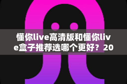 懂你live高清版和懂你live盒子推荐选哪个更好?2025年最全对比选购指南一次讲透 懂你live高清版和懂你live盒子推荐选哪个更好?2025年最全对比选购指南一次讲透