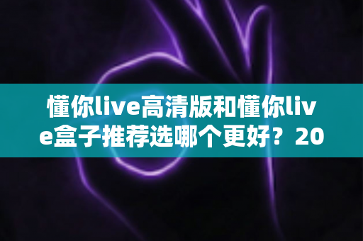 懂你live高清版和懂你live盒子推荐选哪个更好?2025年最全对比选购指南一次讲透 懂你live高清版和懂你live盒子推荐选哪个更好?2025年最全对比选购指南一次讲透