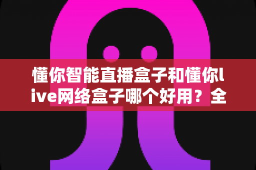 懂你智能直播盒子和懂你live网络盒子哪个好用？全方位深度对比帮你选对不选贵
