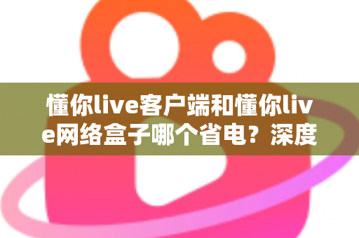 懂你live客户端和懂你live网络盒子哪个省电?深度功耗对比与省电选择全指南 懂你live客户端和懂你live网络盒子哪个省电?深度功耗对比与省电选择全指南