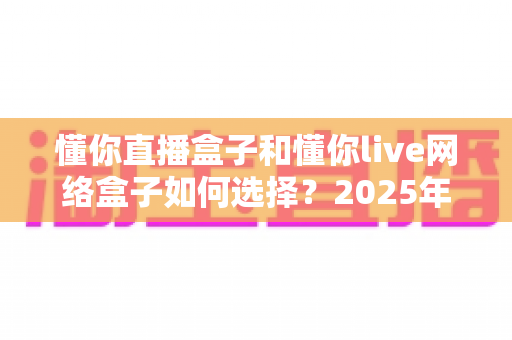 懂你直播盒子和懂你live网络盒子如何选择？2025年超详细选购攻略与避坑指南