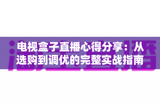 电视盒子直播心得分享：从选购到调优的完整实战指南，让你轻松畅享高清流畅的直播观影体验