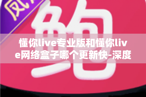 懂你live专业版和懂你live网络盒子哪个更新快-深度解析两者更新速度差异与选购指南