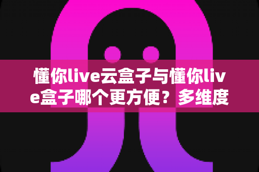 懂你live云盒子与懂你live盒子哪个更方便?多维度深度对比与实用选购指南 懂你live云盒子与懂你live盒子哪个更方便?多维度深度对比与实用选购指南