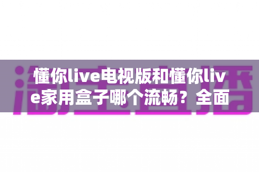 懂你live电视版和懂你live家用盒子哪个流畅？全面对比解析与选购指南