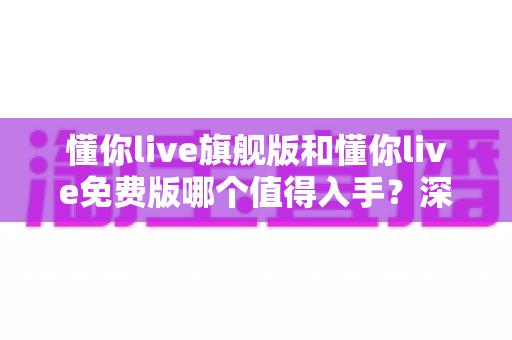 懂你live旗舰版和懂你live免费版哪个值得入手?深度对比+选购攻略,帮你把钱花在刀刃上 懂你live旗舰版和懂你live免费版哪个值得入手?深度对比+选购攻略,帮你把钱花在刀刃上