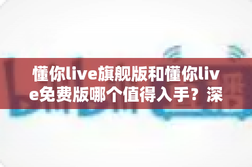 懂你live旗舰版和懂你live免费版哪个值得入手？深度对比+选购攻略，帮你把钱花在刀刃上