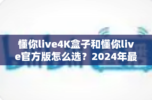 懂你live4K盒子和懂你live官方版怎么选？2024年最全选购指南与避坑攻略