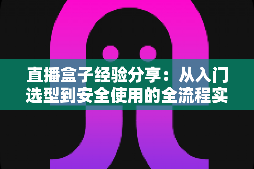 直播盒子经验分享:从入门选型到安全使用的全流程实用指南 直播盒子经验分享:从入门选型到安全使用的全流程实用指南