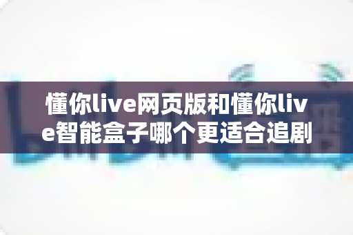 懂你live网页版和懂你live智能盒子哪个更适合追剧?一文读懂两大追剧方式的优缺点与选购建议 懂你live网页版和懂你live智能盒子哪个更适合追剧?一文读懂两大追剧方式的优缺点与选购建议