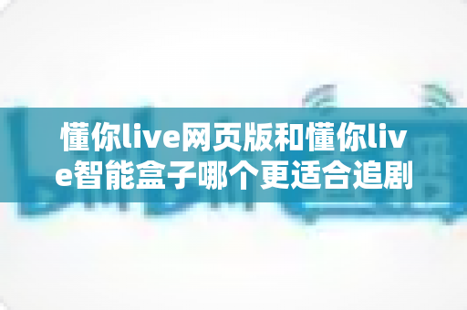 懂你live网页版和懂你live智能盒子哪个更适合追剧？一文读懂两大追剧方式的优缺点与选购建议
