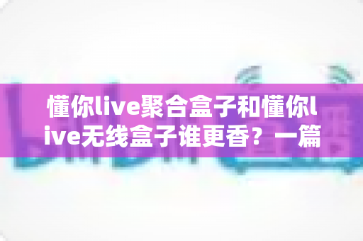 懂你live聚合盒子和懂你live无线盒子谁更香？一篇讲透选购逻辑的直播装备指南