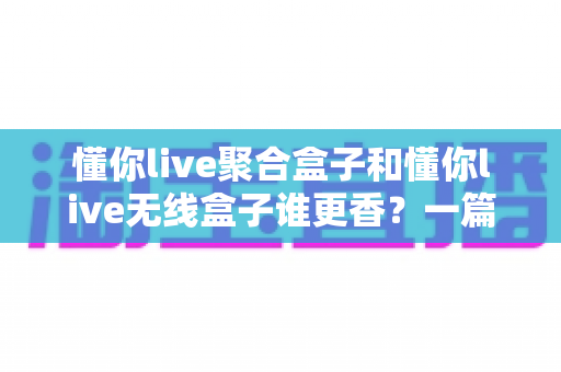 懂你live聚合盒子和懂你live无线盒子谁更香？一篇讲透选购逻辑的直播装备指南
