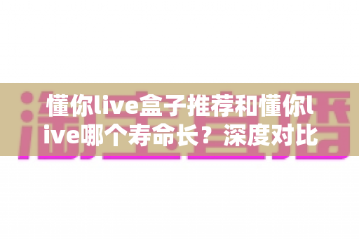 懂你live盒子推荐和懂你live哪个寿命长?深度对比分析与实用选购全指南 懂你live盒子推荐和懂你live哪个寿命长?深度对比分析与实用选购全指南