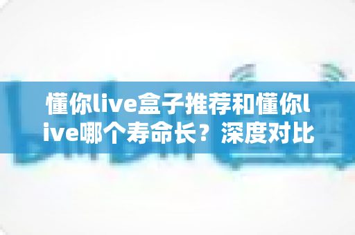 懂你live盒子推荐和懂你live哪个寿命长?深度对比分析与实用选购全指南 懂你live盒子推荐和懂你live哪个寿命长?深度对比分析与实用选购全指南