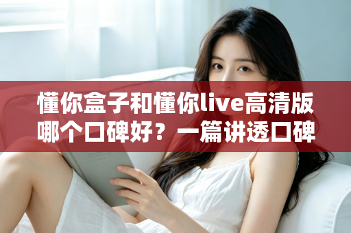 懂你盒子和懂你live高清版哪个口碑好?一篇讲透口碑差异与选购逻辑的深度对比 懂你盒子和懂你live高清版哪个口碑好?一篇讲透口碑差异与选购逻辑的深度对比