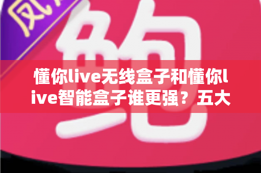 懂你live无线盒子和懂你live智能盒子谁更强？五大维度深度实测对比与选购避坑全攻略